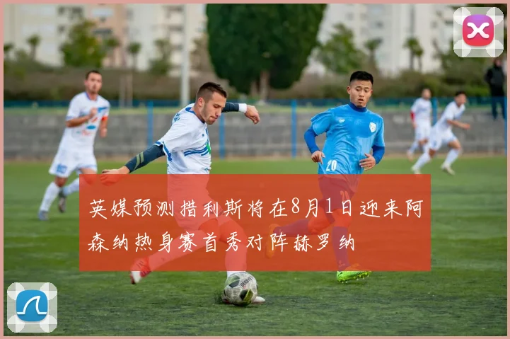 英媒预测措利斯将在8月1日迎来阿森纳热身赛首秀对阵赫罗纳