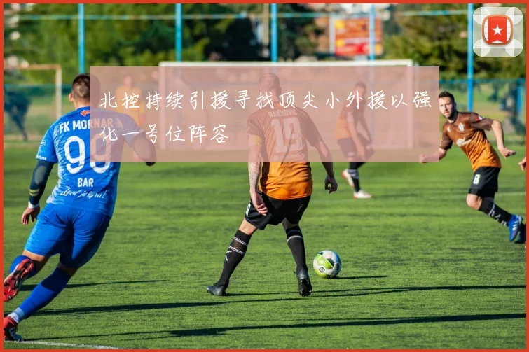 北控持续引援寻找顶尖小外援以强化一号位阵容