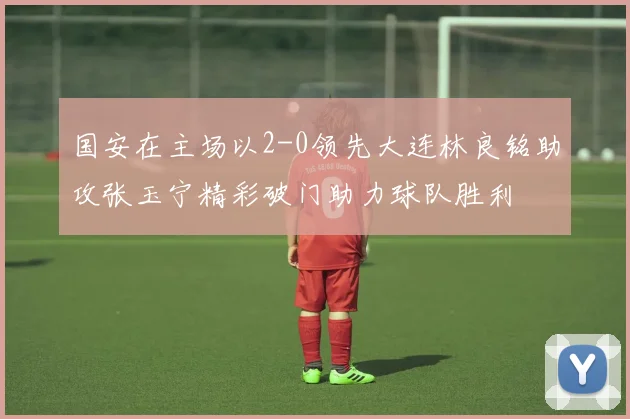 国安在主场以2-0领先大连林良铭助攻张玉宁精彩破门助力球队胜利