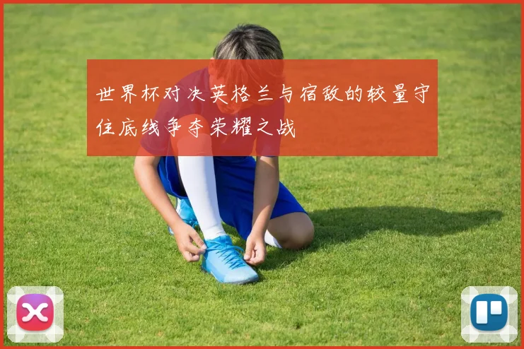世界杯对决英格兰与宿敌的较量守住底线争夺荣耀之战